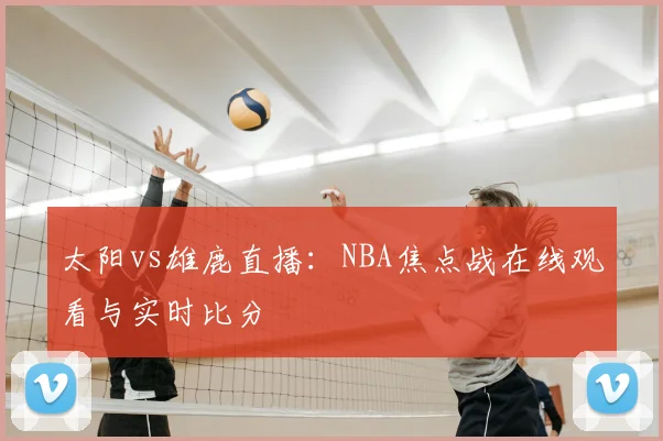 太阳vs雄鹿直播：NBA焦点战在线观看与实时比分