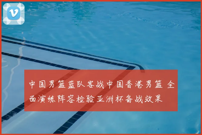 中国男篮蓝队客战中国香港男篮 全面演练阵容检验亚洲杯备战效果