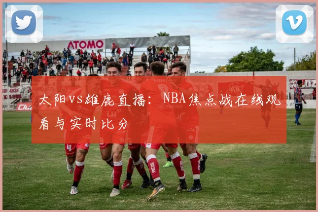 太阳vs雄鹿直播：NBA焦点战在线观看与实时比分