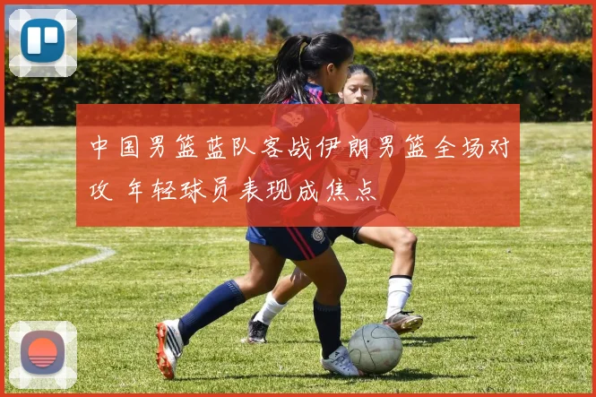 中国男篮蓝队客战伊朗男篮全场对攻 年轻球员表现成焦点