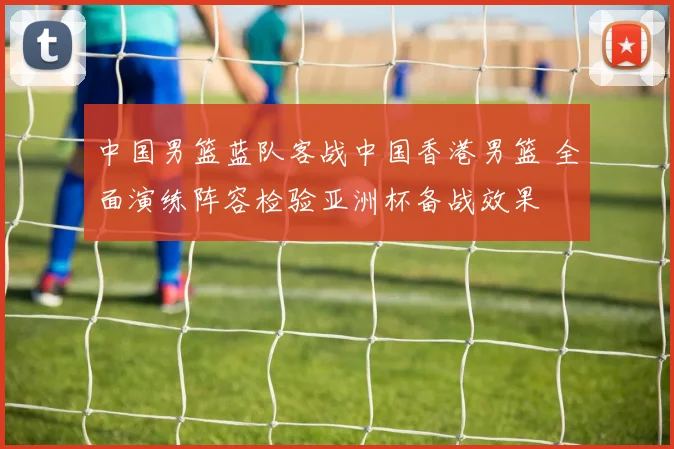 中国男篮蓝队客战中国香港男篮 全面演练阵容检验亚洲杯备战效果