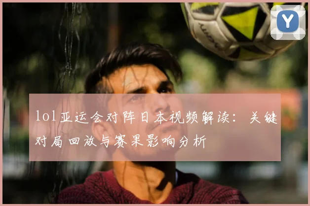 lol亚运会对阵日本视频解读：关键对局回放与赛果影响分析