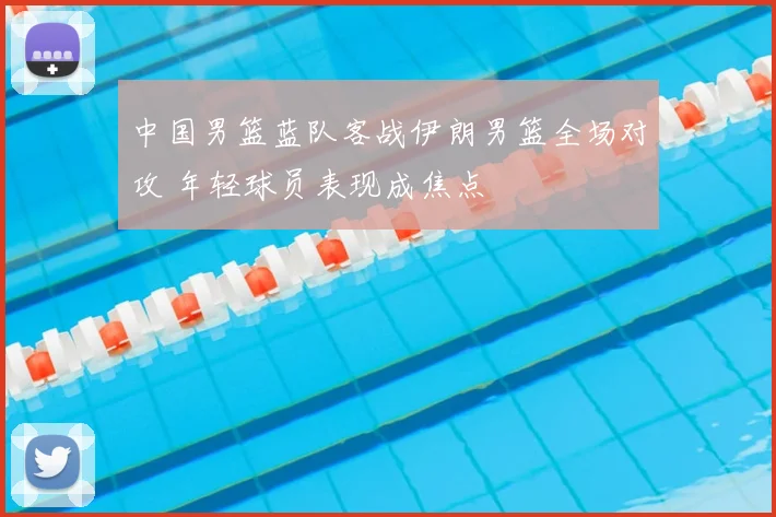 中国男篮蓝队客战伊朗男篮全场对攻 年轻球员表现成焦点