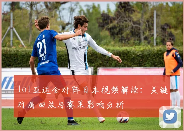 lol亚运会对阵日本视频解读：关键对局回放与赛果影响分析