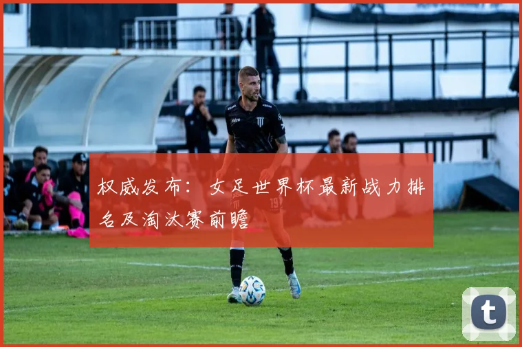 权威发布：女足世界杯最新战力排名及淘汰赛前瞻