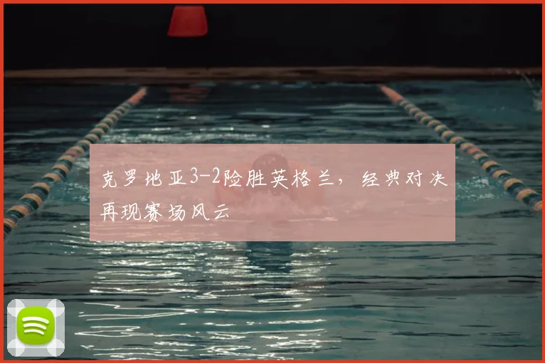 克罗地亚3-2险胜英格兰，经典对决再现赛场风云