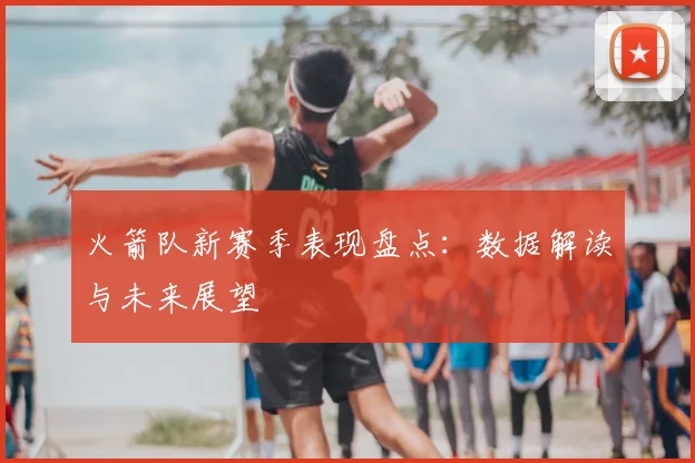 火箭队新赛季表现盘点：数据解读与未来展望