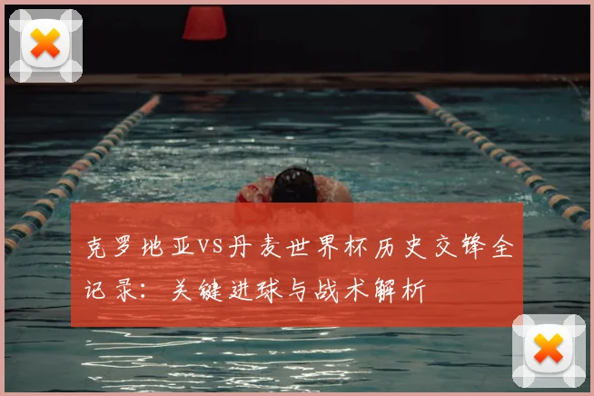 克罗地亚vs丹麦世界杯历史交锋全记录：关键进球与战术解析