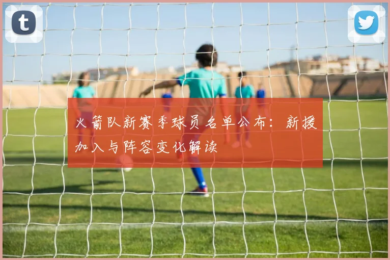 火箭队新赛季球员名单公布：新援加入与阵容变化解读