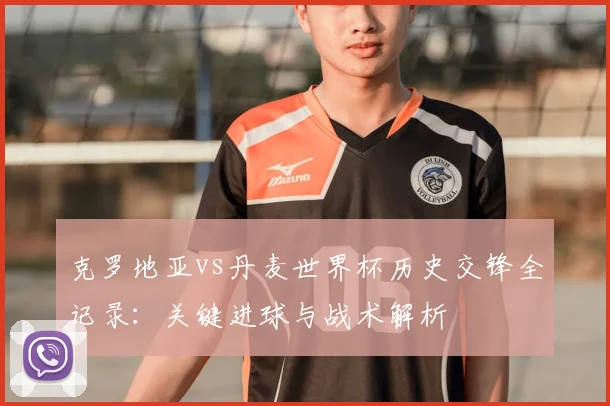 克罗地亚vs丹麦世界杯历史交锋全记录：关键进球与战术解析